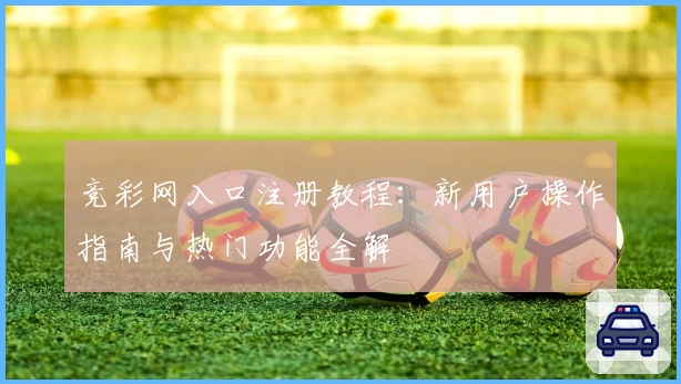 竞彩网入口注册教程：新用户操作指南与热门功能全解