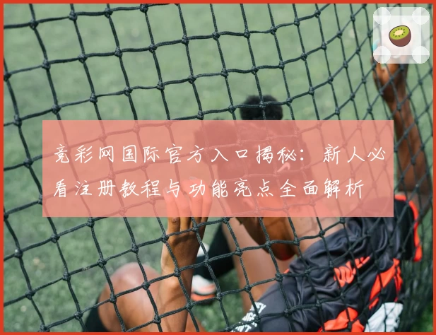 竞彩网国际官方入口揭秘：新人必看注册教程与功能亮点全面解析