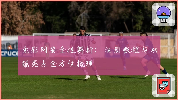 竞彩网安全性解析：注册教程与功能亮点全方位梳理