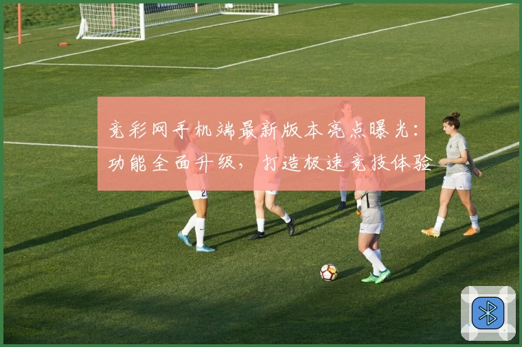 竞彩网手机端最新版本亮点曝光：功能全面升级，打造极速竞技体验