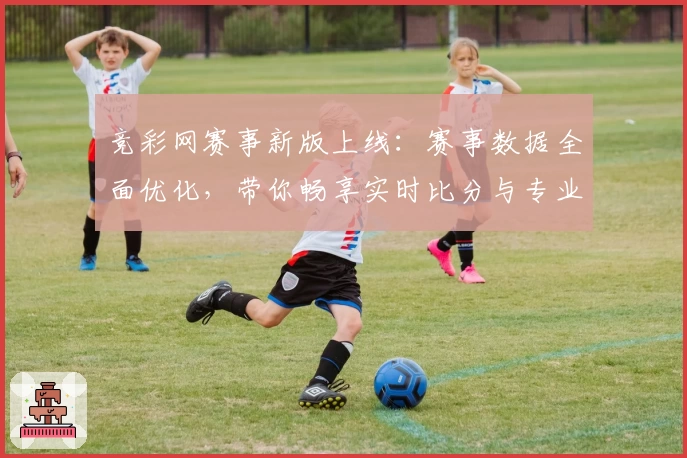 竞彩网赛事新版上线：赛事数据全面优化，带你畅享实时比分与专业分析