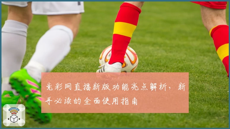 竞彩网直播新版功能亮点解析，新手必读的全面使用指南