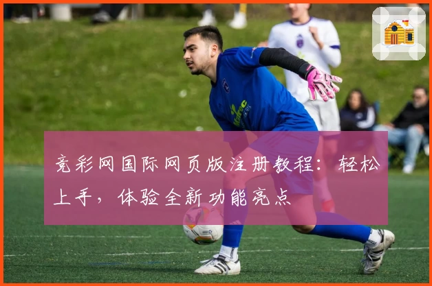 竞彩网国际网页版注册教程：轻松上手，体验全新功能亮点