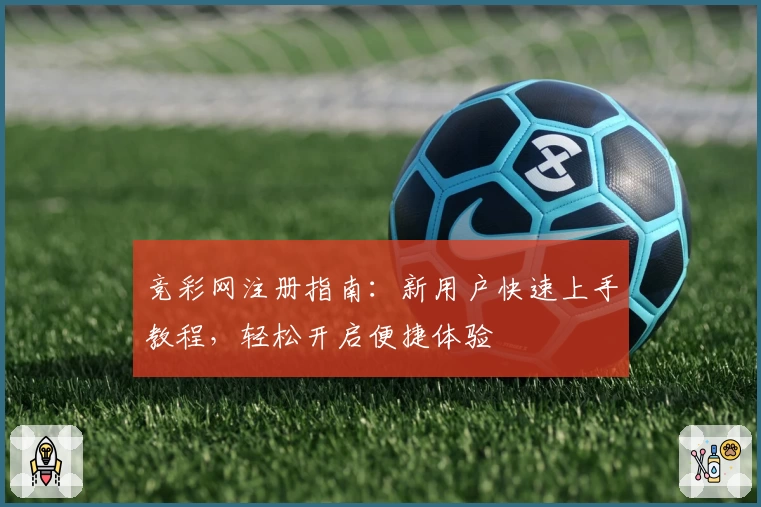 竞彩网注册指南：新用户快速上手教程，轻松开启便捷体验
