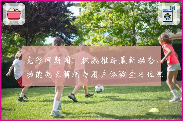 竞彩网新闻：权威推荐最新动态，功能亮点解析与用户体验全方位测评