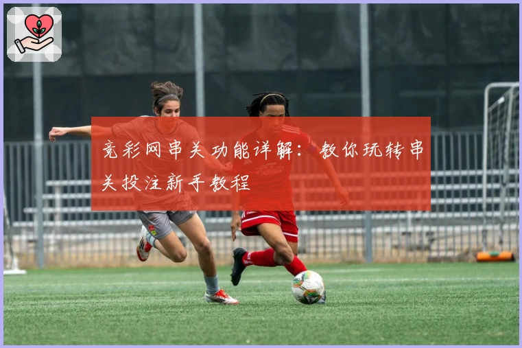 竞彩网串关功能详解：教你玩转串关投注新手教程