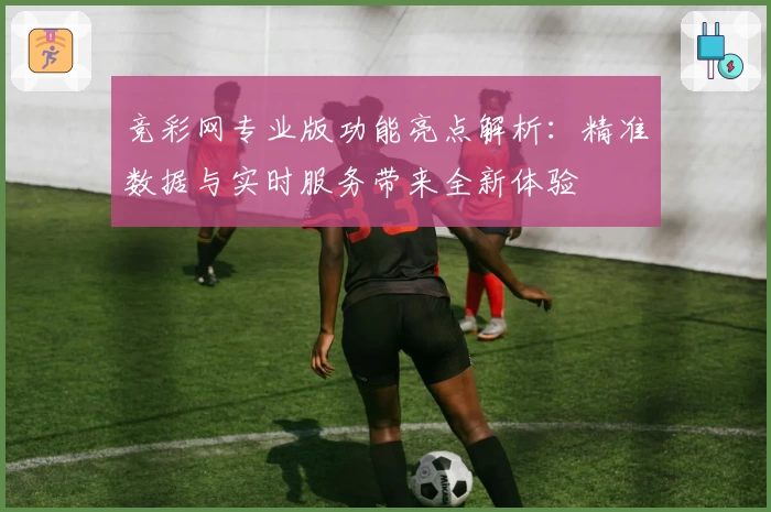 竞彩网专业版功能亮点解析：精准数据与实时服务带来全新体验
