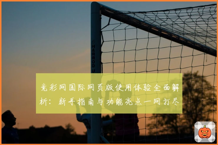 竞彩网国际网页版使用体验全面解析：新手指南与功能亮点一网打尽
