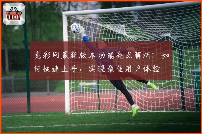 竞彩网最新版本功能亮点解析：如何快速上手，实现最佳用户体验